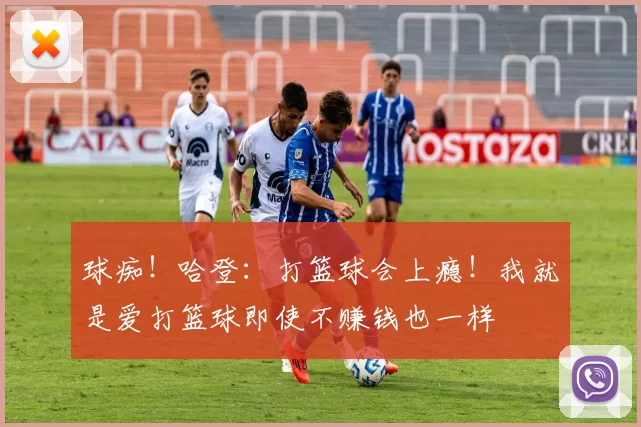 球痴！哈登：打篮球会上瘾！我就是爱打篮球即使不赚钱也一样