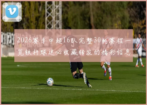 2026赛季中超16队完整30轮赛程一览铁杆球迷必收藏转发的精彩信息