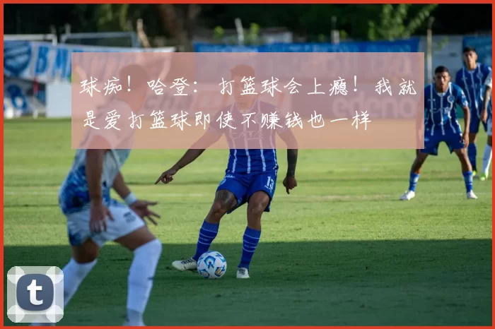 球痴!哈登:打篮球会上瘾!我就是爱打篮球即使不赚钱也一样