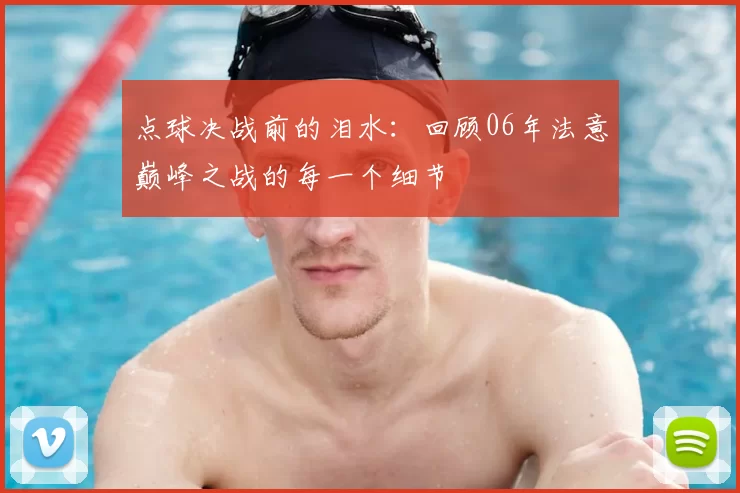 点球决战前的泪水:回顾06年法意巅峰之战的每一个细节