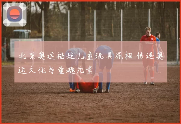北京奥运福娃儿童玩具亮相 传递奥运文化与童趣元素