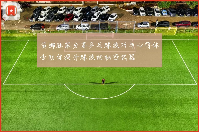 黄娜独家分享乒乓球技巧与心得体会助你提升球技的秘密武器