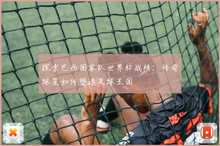 探索巴西国家队世界杯战绩：传奇球星如何塑造足球王国