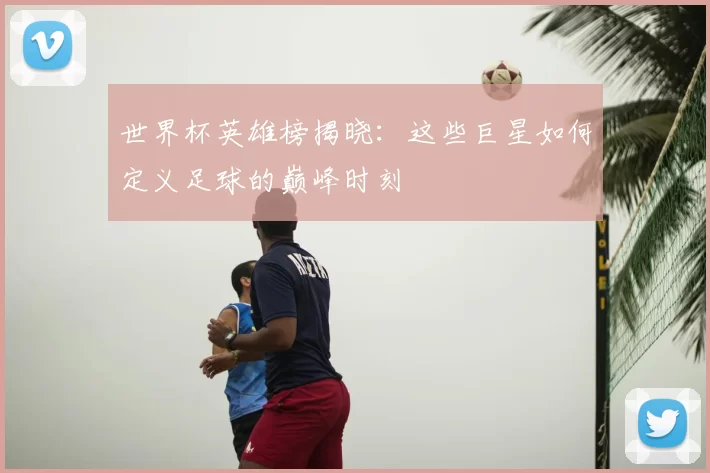 世界杯英雄榜揭晓：这些巨星如何定义足球的巅峰时刻