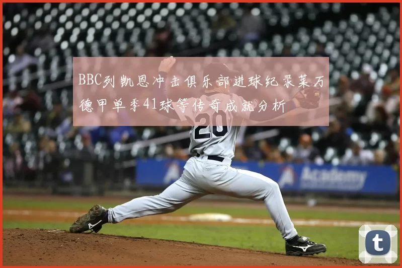 BBC列凯恩冲击俱乐部进球纪录莱万德甲单季41球等传奇成就分析