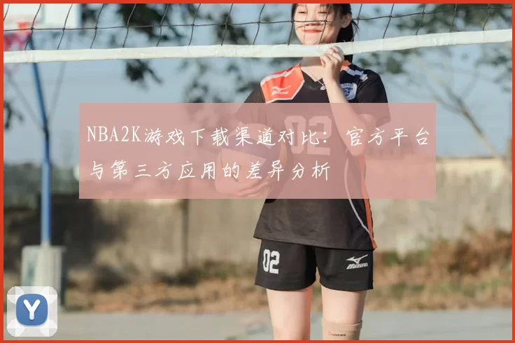 NBA2K游戏下载渠道对比：官方平台与第三方应用的差异分析