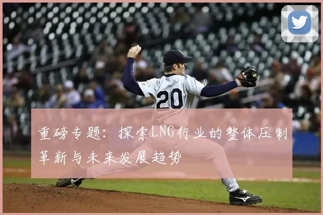重磅专题：探索LNG行业的整体压制革新与未来发展趋势