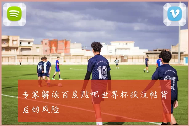 专家解读百度贴吧世界杯投注帖背后的风险