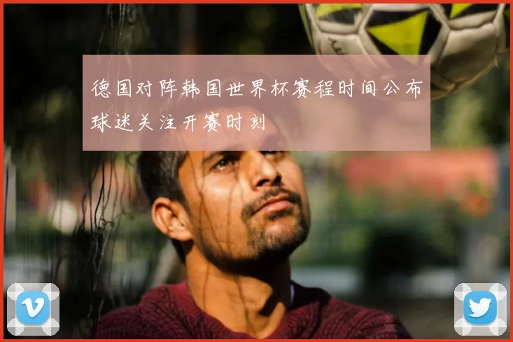 德国对阵韩国世界杯赛程时间公布球迷关注开赛时刻