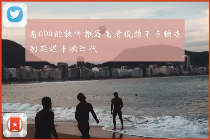 看nba的软件推荐高清视频不卡顿告别延迟卡顿时代