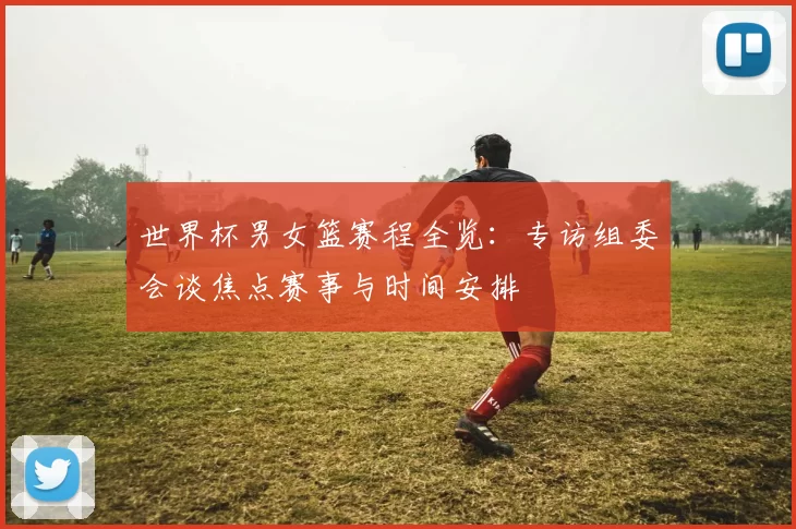 世界杯男女篮赛程全览：专访组委会谈焦点赛事与时间安排
