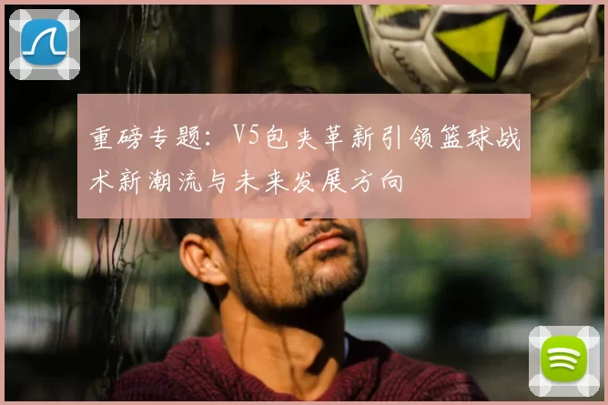 重磅专题:V5包夹革新引领篮球战术新潮流与未来发展方向