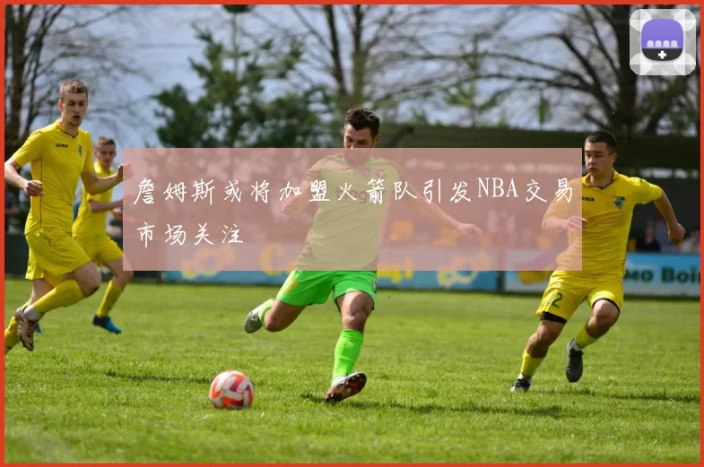 詹姆斯或将加盟火箭队引发NBA交易市场关注