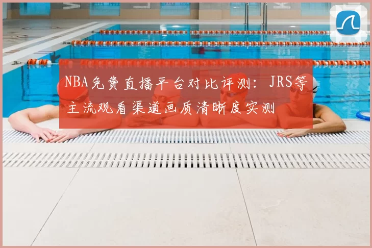 NBA免费直播平台对比评测:JRS等主流观看渠道画质清晰度实测