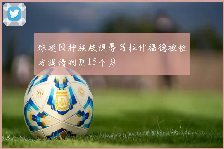 球迷因种族歧视辱骂拉什福德被检方提请判刑15个月