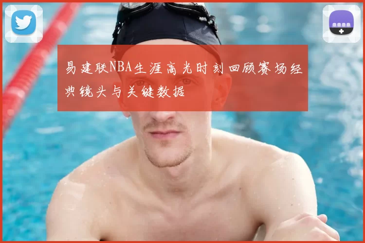 易建联NBA生涯高光时刻回顾赛场经典镜头与关键数据