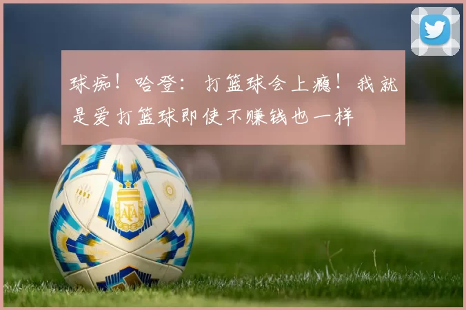 球痴!哈登:打篮球会上瘾!我就是爱打篮球即使不赚钱也一样