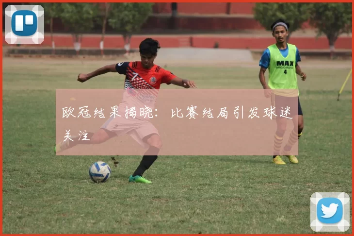 欧冠结果揭晓：比赛结局引发球迷关注