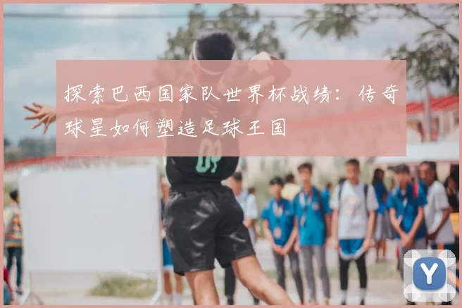 探索巴西国家队世界杯战绩：传奇球星如何塑造足球王国