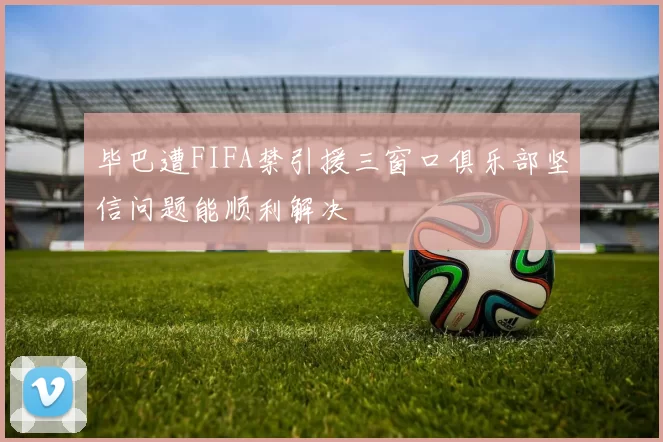 毕巴遭FIFA禁引援三窗口俱乐部坚信问题能顺利解决