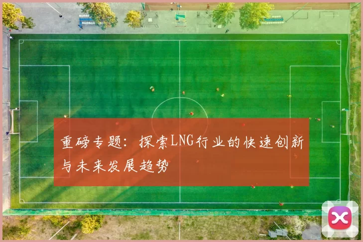 重磅专题:探索LNG行业的快速创新与未来发展趋势