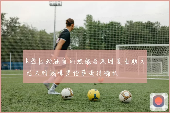 K图拉姆独自训练能否及时复出助力尤文对战佛罗伦萨尚待确认