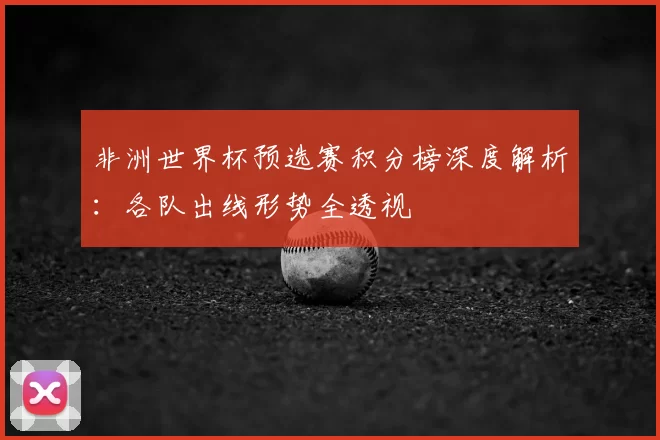 非洲世界杯预选赛积分榜深度解析：各队出线形势全透视