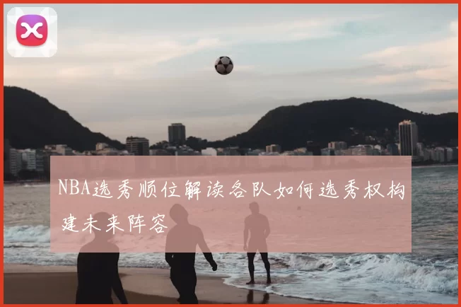 NBA选秀顺位解读各队如何选秀权构建未来阵容