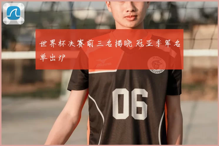 世界杯决赛前三名揭晓 冠亚季军名单出炉