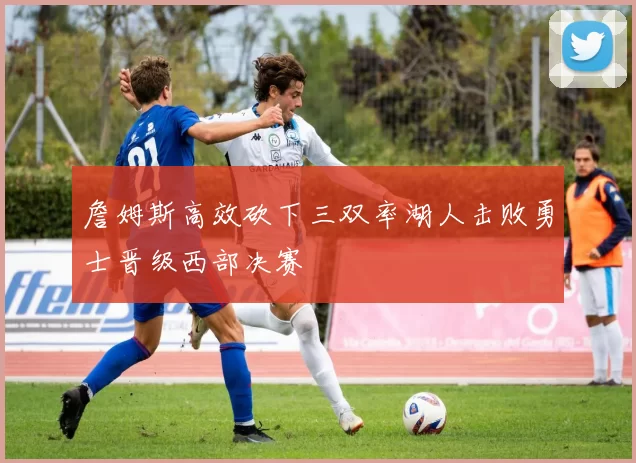 詹姆斯高效砍下三双率湖人击败勇士晋级西部决赛
