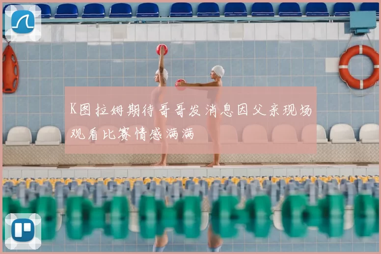 K图拉姆期待哥哥发消息因父亲现场观看比赛情感满满