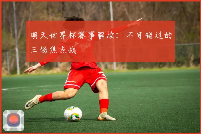 明天世界杯赛事解读：不可错过的三场焦点战
