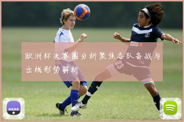 欧洲杯决赛圈分析聚焦各队备战与出线形势解析
