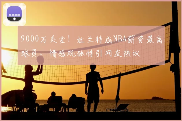 9000万美金!杜兰特成NBA薪资最高球员,情感观独特引网友热议