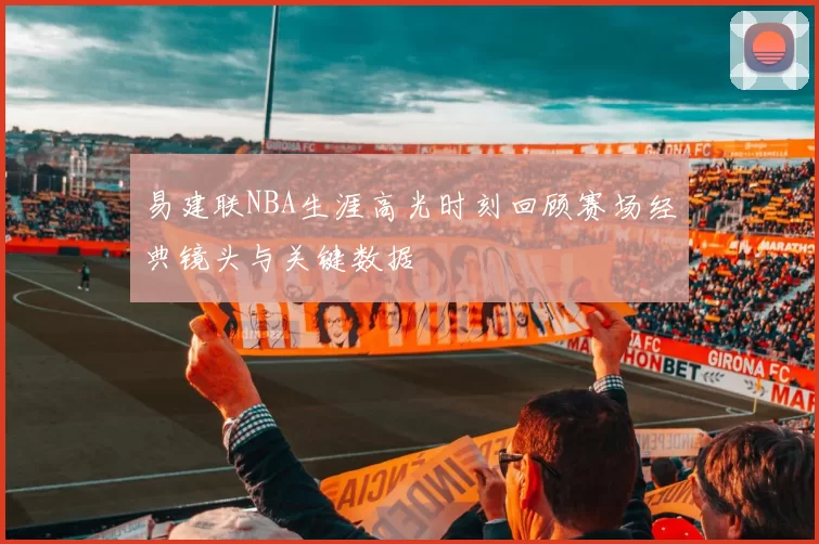 易建联NBA生涯高光时刻回顾赛场经典镜头与关键数据