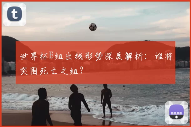 世界杯E组出线形势深度解析:谁将突围死亡之组?