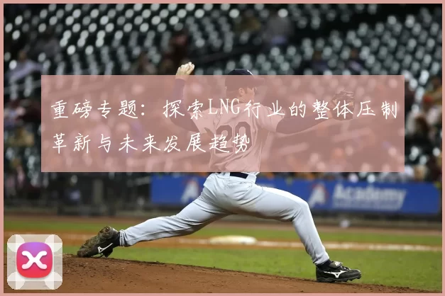 重磅专题：探索LNG行业的整体压制革新与未来发展趋势