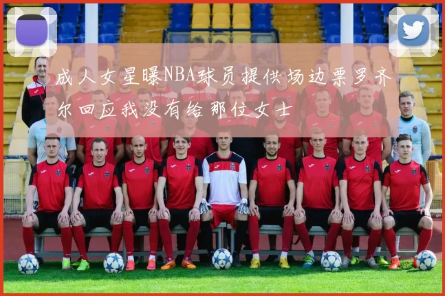 成人女星曝NBA球员提供场边票罗齐尔回应我没有给那位女士