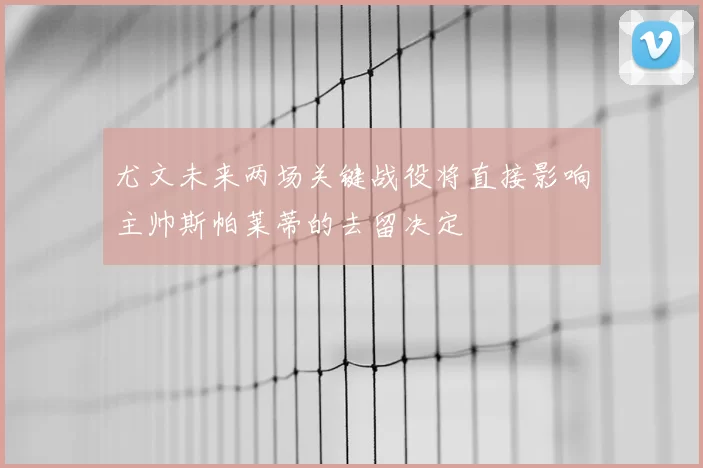 尤文未来两场关键战役将直接影响主帅斯帕莱蒂的去留决定