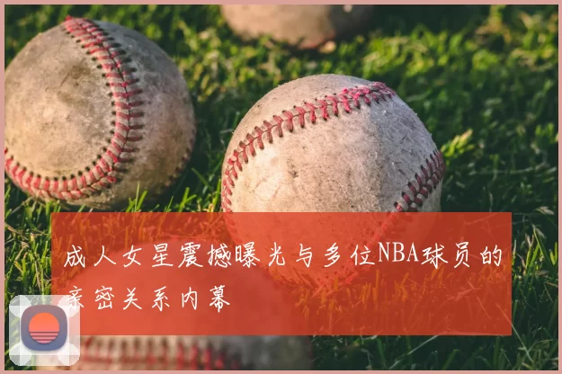 成人女星震撼曝光与多位NBA球员的亲密关系内幕