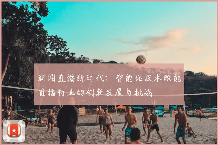 新闻直播新时代:智能化技术赋能直播行业的创新发展与挑战