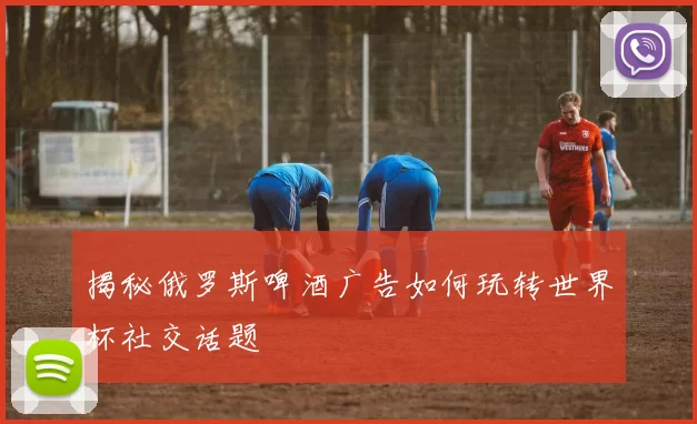 揭秘俄罗斯啤酒广告如何玩转世界杯社交话题