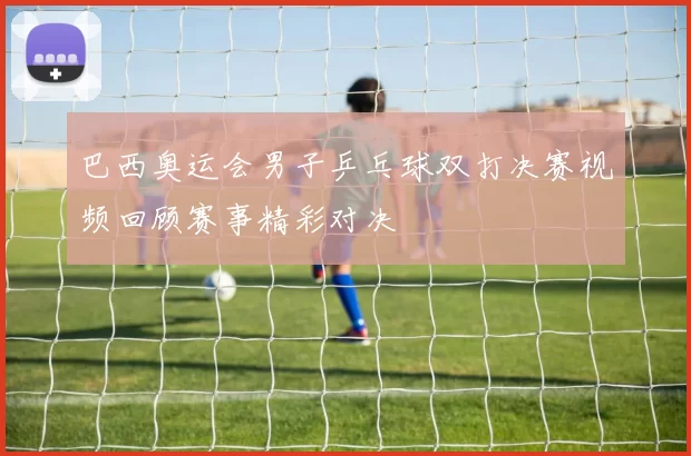 巴西奥运会男子乒乓球双打决赛视频回顾赛事精彩对决