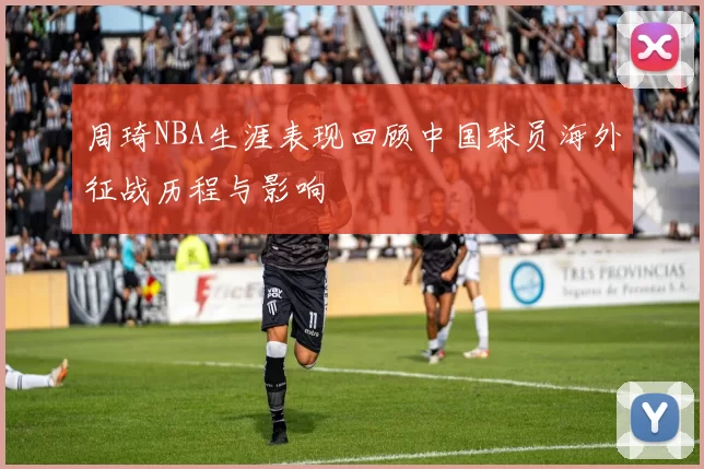 周琦NBA生涯表现回顾中国球员海外征战历程与影响