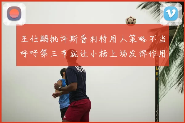 王仕鹏批评斯普利特用人策略不当呼吁第三节就让小杨上场发挥作用