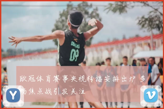 欧冠体育赛事央视转播安排出炉 多场焦点战引发关注