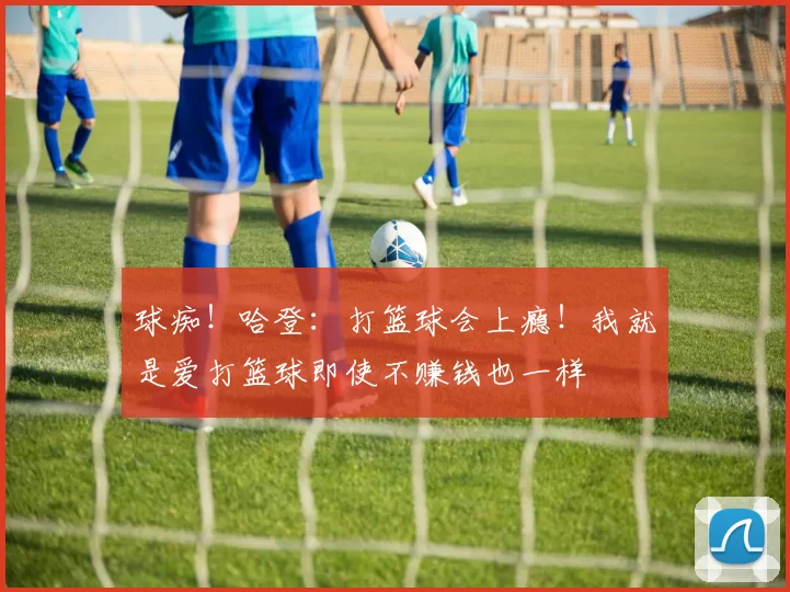 球痴！哈登：打篮球会上瘾！我就是爱打篮球即使不赚钱也一样