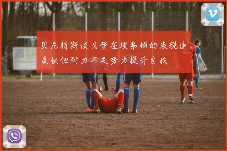 贝尼特斯谈戈登在埃弗顿的表现速度快但耐力不足努力提升自我