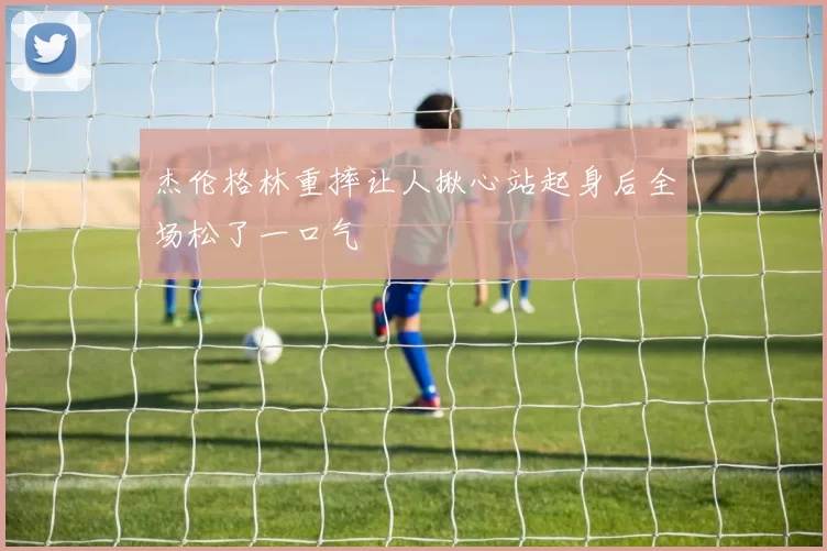 杰伦格林重摔让人揪心站起身后全场松了一口气