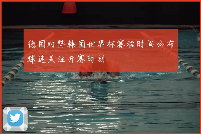 德国对阵韩国世界杯赛程时间公布球迷关注开赛时刻